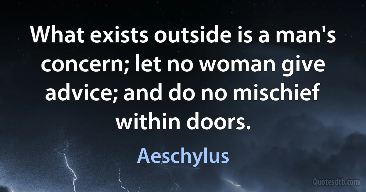 What exists outside is a man's concern; let no woman give advice; and do no mischief within doors. (Aeschylus)