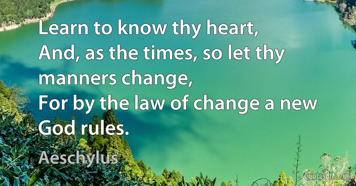 Learn to know thy heart,
And, as the times, so let thy manners change,
For by the law of change a new God rules. (Aeschylus)