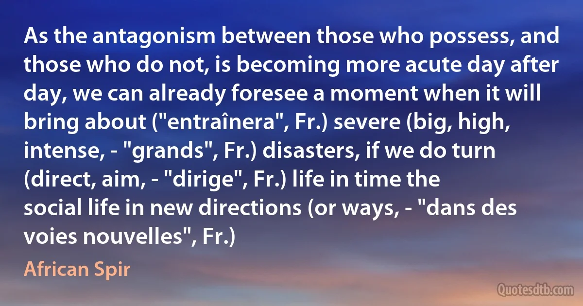 As the antagonism between those who possess, and those who do not, is becoming more acute day after day, we can already foresee a moment when it will bring about ("entraînera", Fr.) severe (big, high, intense, - "grands", Fr.) disasters, if we do turn (direct, aim, - "dirige", Fr.) life in time the social life in new directions (or ways, - "dans des voies nouvelles", Fr.) (African Spir)