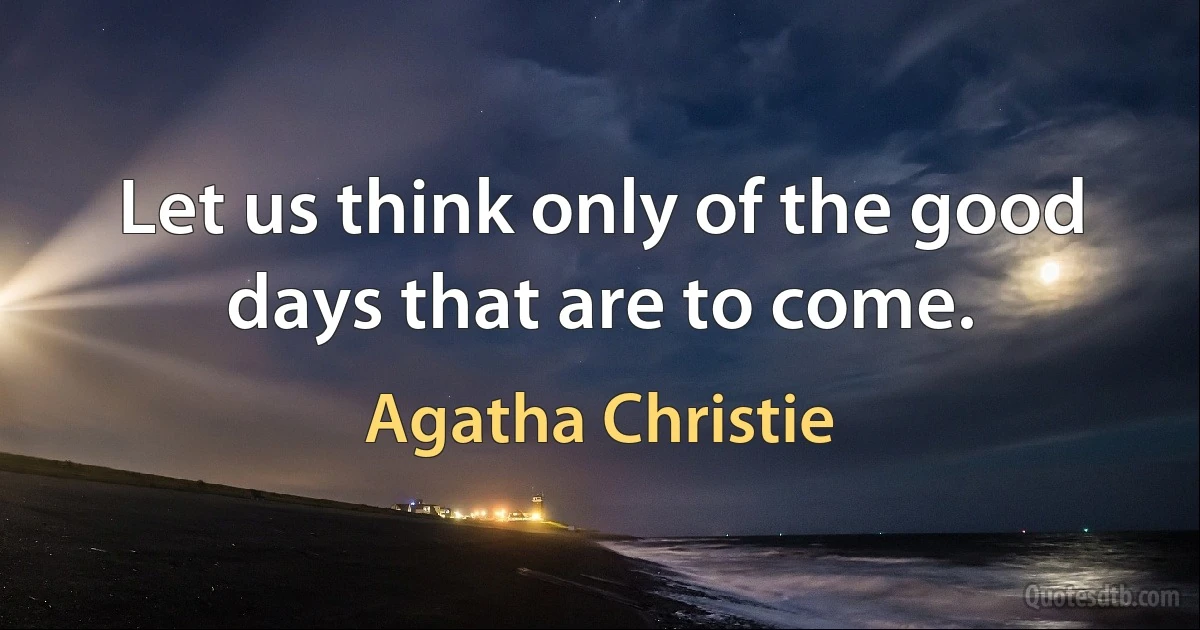 Let us think only of the good days that are to come. (Agatha Christie)