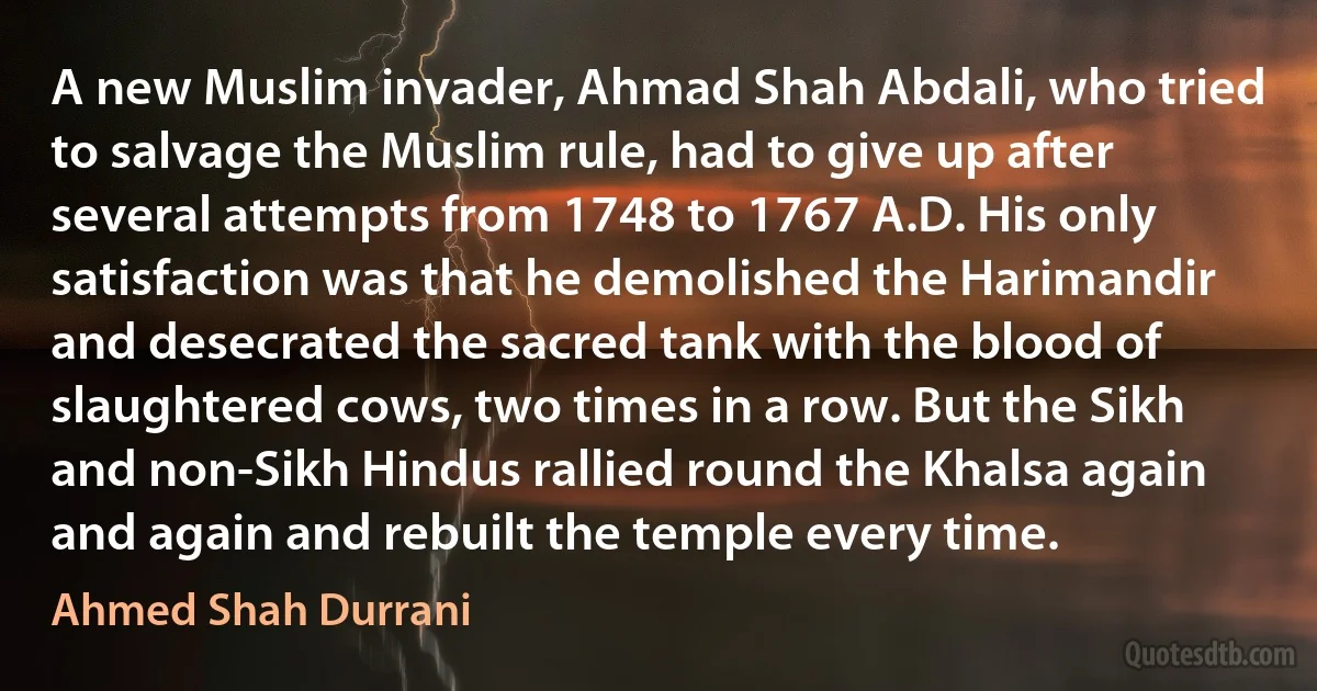 A new Muslim invader, Ahmad Shah Abdali, who tried to salvage the Muslim rule, had to give up after several attempts from 1748 to 1767 A.D. His only satisfaction was that he demolished the Harimandir and desecrated the sacred tank with the blood of slaughtered cows, two times in a row. But the Sikh and non-Sikh Hindus rallied round the Khalsa again and again and rebuilt the temple every time. (Ahmed Shah Durrani)