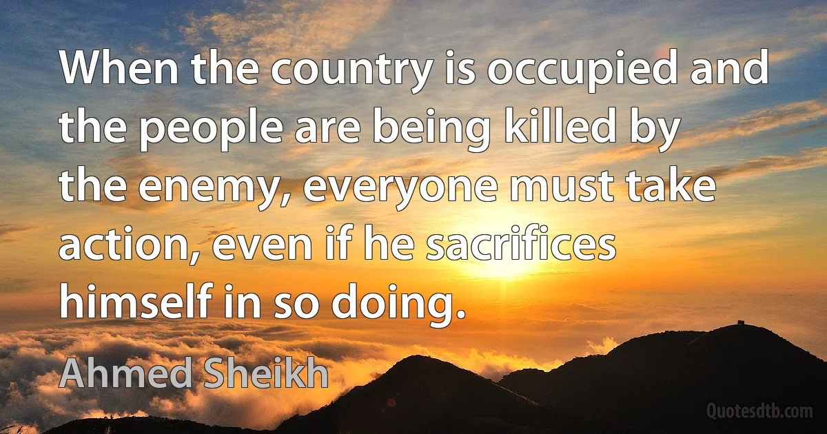 When the country is occupied and the people are being killed by the enemy, everyone must take action, even if he sacrifices himself in so doing. (Ahmed Sheikh)