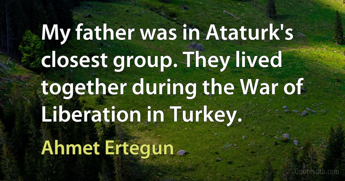 My father was in Ataturk's closest group. They lived together during the War of Liberation in Turkey. (Ahmet Ertegun)