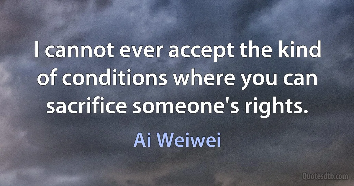 I cannot ever accept the kind of conditions where you can sacrifice someone's rights. (Ai Weiwei)