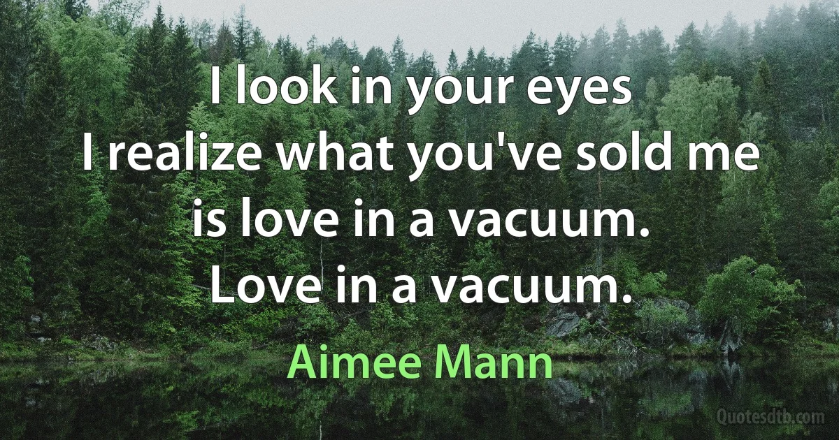 I look in your eyes
I realize what you've sold me
is love in a vacuum.
Love in a vacuum. (Aimee Mann)