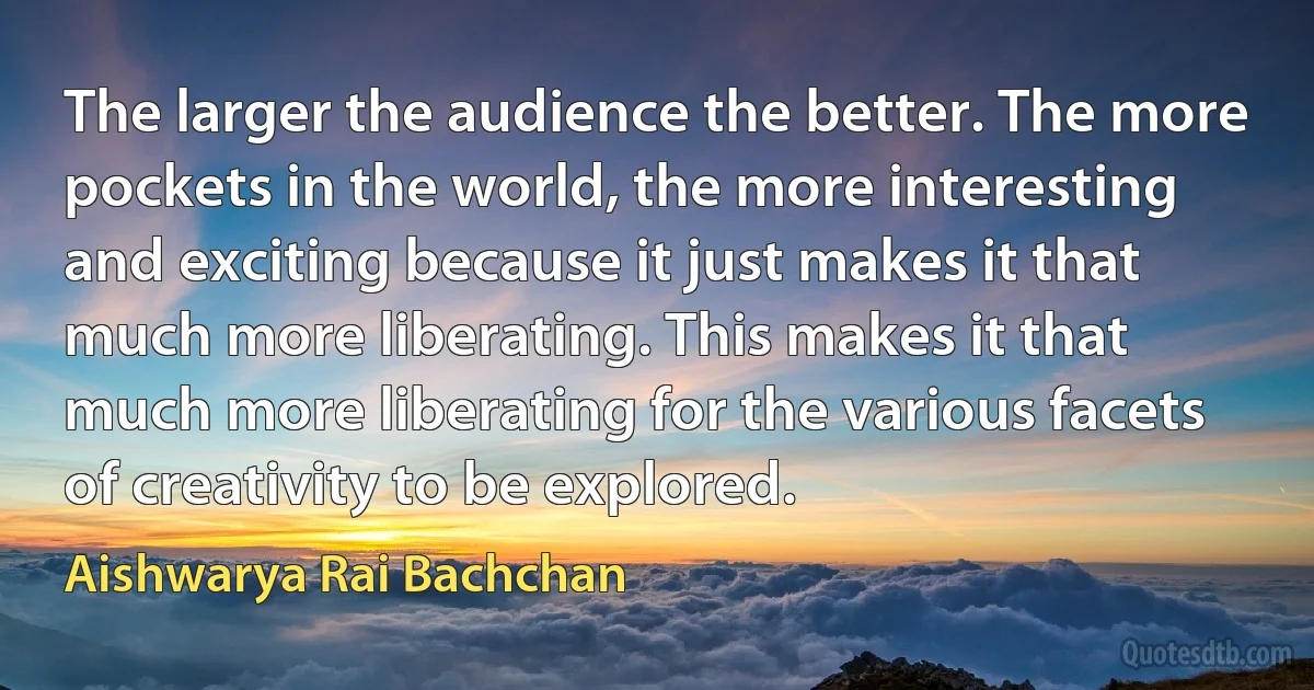 The larger the audience the better. The more pockets in the world, the more interesting and exciting because it just makes it that much more liberating. This makes it that much more liberating for the various facets of creativity to be explored. (Aishwarya Rai Bachchan)