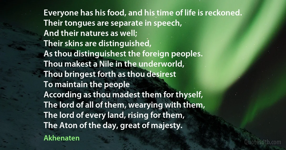 Everyone has his food, and his time of life is reckoned.
Their tongues are separate in speech,
And their natures as well;
Their skins are distinguished,
As thou distinguishest the foreign peoples.
Thou makest a Nile in the underworld,
Thou bringest forth as thou desirest
To maintain the people
According as thou madest them for thyself,
The lord of all of them, wearying with them,
The lord of every land, rising for them,
The Aton of the day, great of majesty. (Akhenaten)