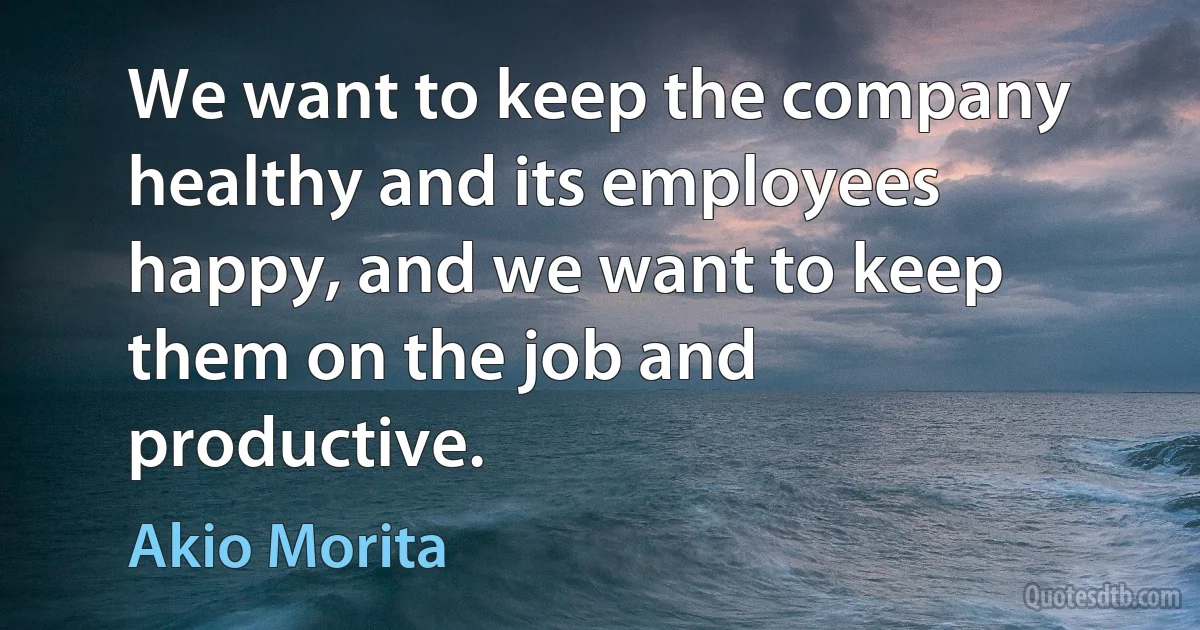 We want to keep the company healthy and its employees happy, and we want to keep them on the job and productive. (Akio Morita)