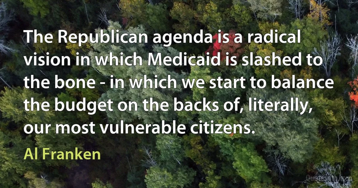 The Republican agenda is a radical vision in which Medicaid is slashed to the bone - in which we start to balance the budget on the backs of, literally, our most vulnerable citizens. (Al Franken)