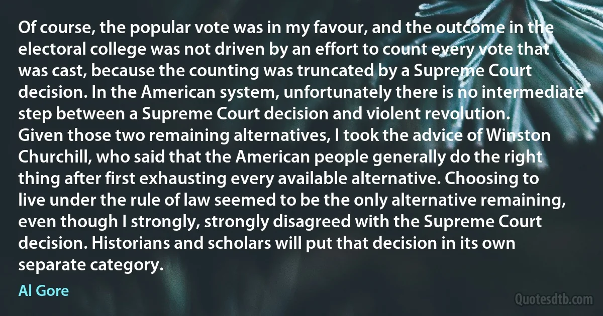 Of course, the popular vote was in my favour, and the outcome in the electoral college was not driven by an effort to count every vote that was cast, because the counting was truncated by a Supreme Court decision. In the American system, unfortunately there is no intermediate step between a Supreme Court decision and violent revolution.
Given those two remaining alternatives, I took the advice of Winston Churchill, who said that the American people generally do the right thing after first exhausting every available alternative. Choosing to live under the rule of law seemed to be the only alternative remaining, even though I strongly, strongly disagreed with the Supreme Court decision. Historians and scholars will put that decision in its own separate category. (Al Gore)