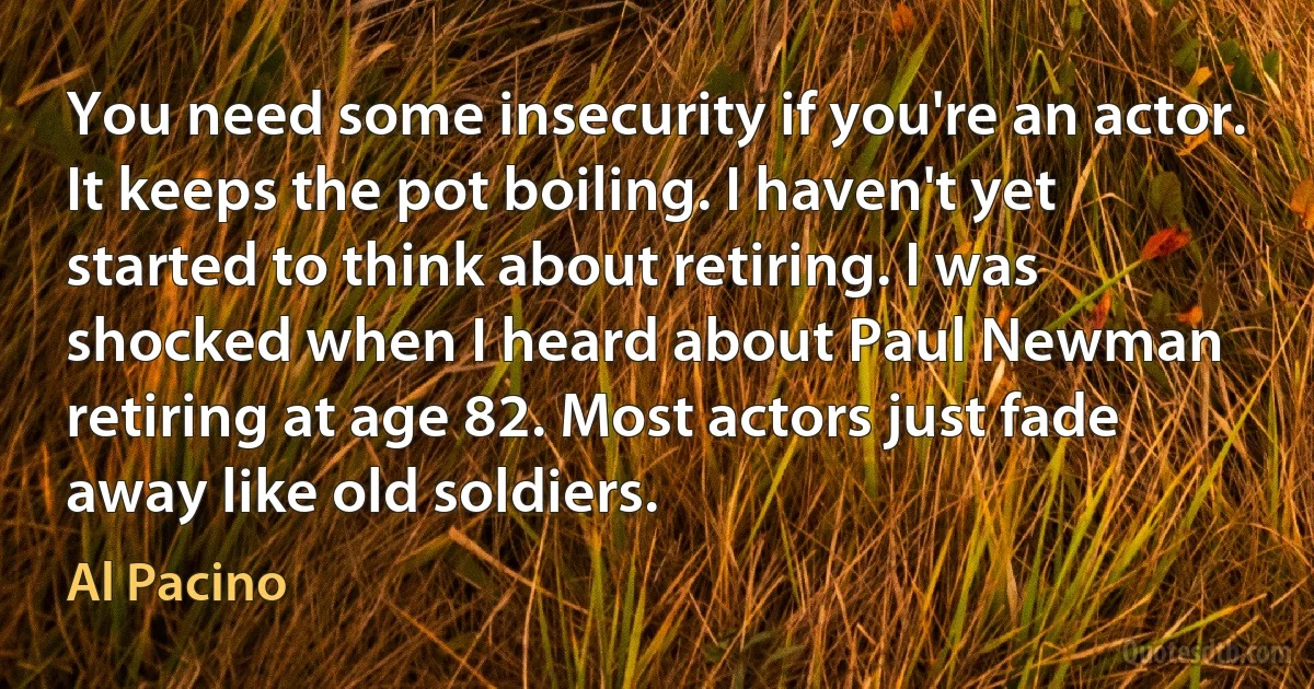 You need some insecurity if you're an actor. It keeps the pot boiling. I haven't yet started to think about retiring. I was shocked when I heard about Paul Newman retiring at age 82. Most actors just fade away like old soldiers. (Al Pacino)