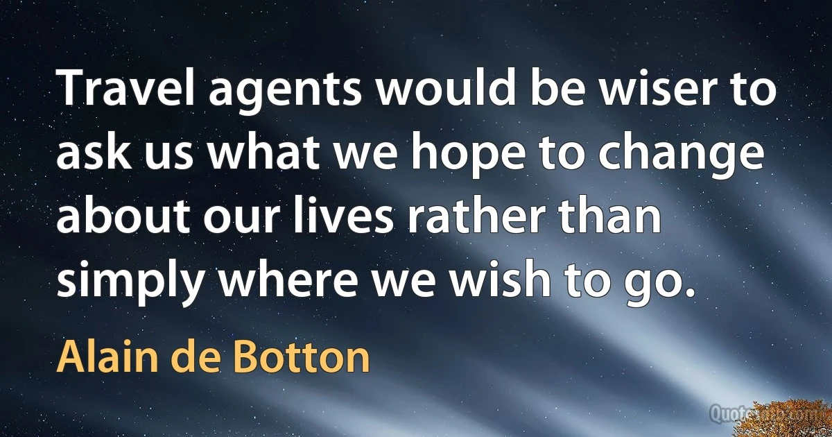 Travel agents would be wiser to ask us what we hope to change about our lives rather than simply where we wish to go. (Alain de Botton)