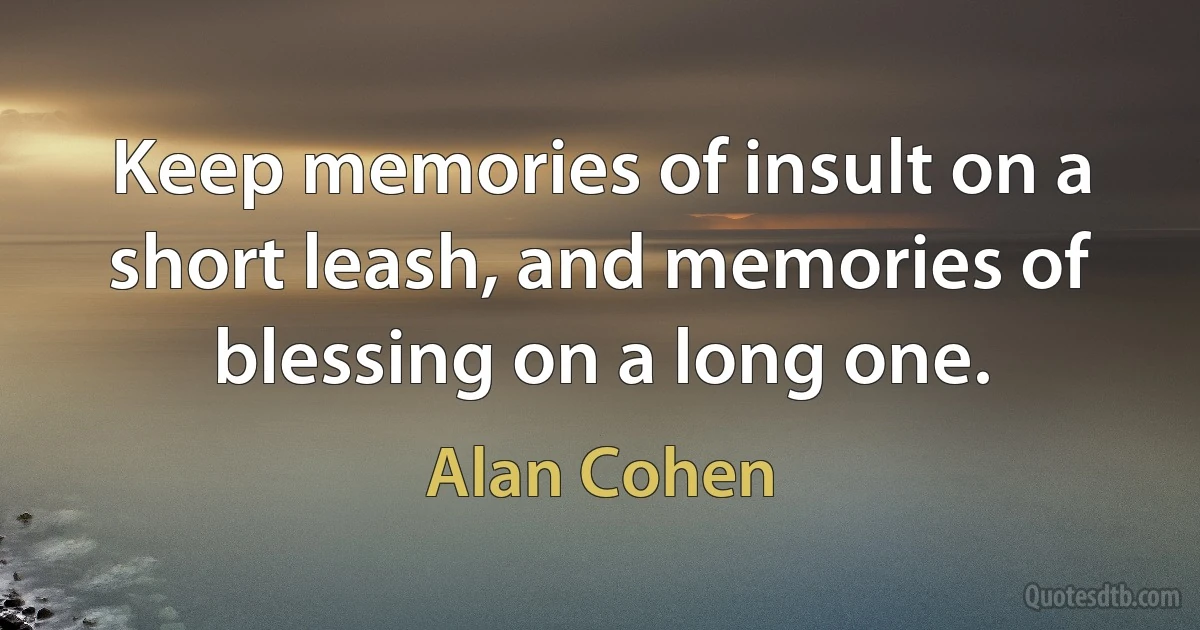 Keep memories of insult on a short leash, and memories of blessing on a long one. (Alan Cohen)