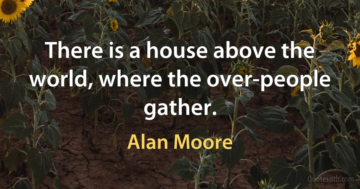 There is a house above the world, where the over-people gather. (Alan Moore)