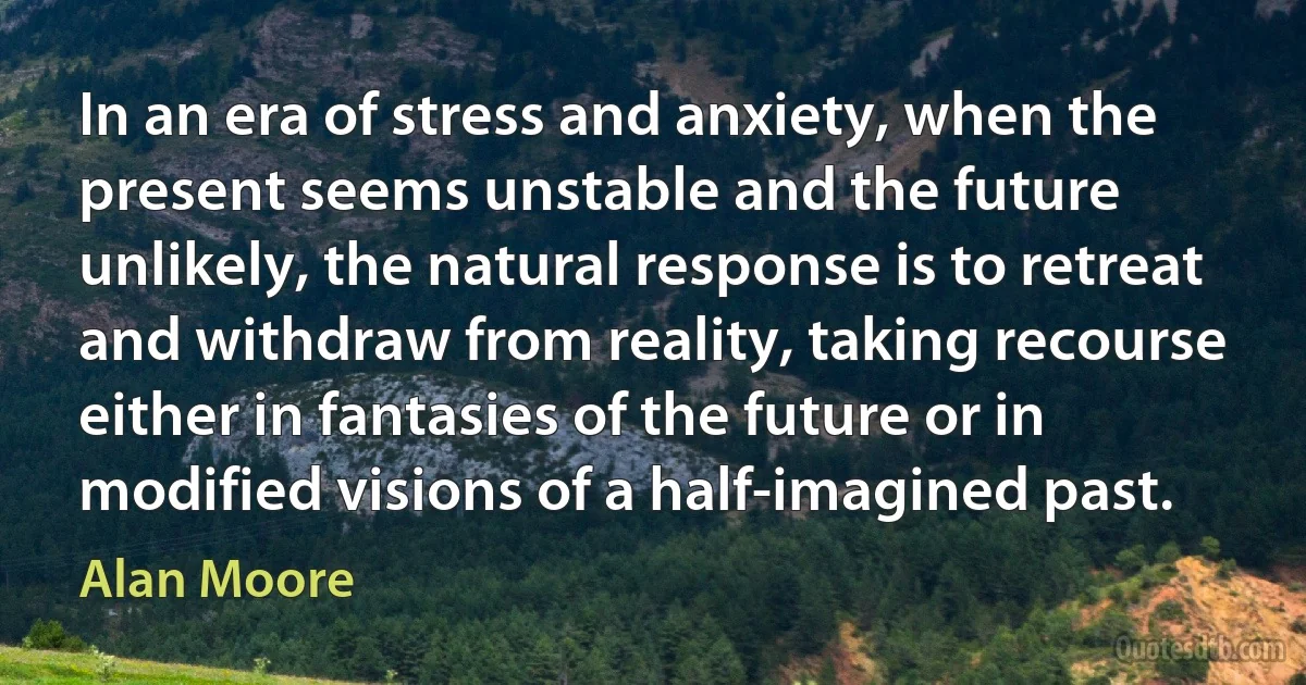 In an era of stress and anxiety, when the present seems unstable and the future unlikely, the natural response is to retreat and withdraw from reality, taking recourse either in fantasies of the future or in modified visions of a half-imagined past. (Alan Moore)