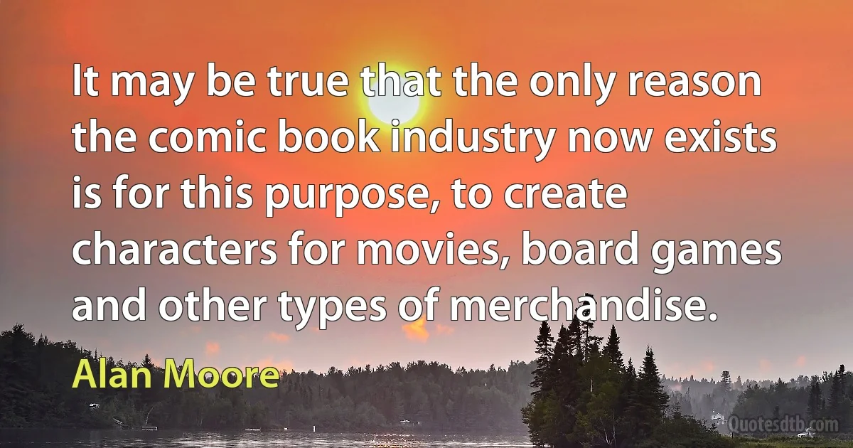 It may be true that the only reason the comic book industry now exists is for this purpose, to create characters for movies, board games and other types of merchandise. (Alan Moore)