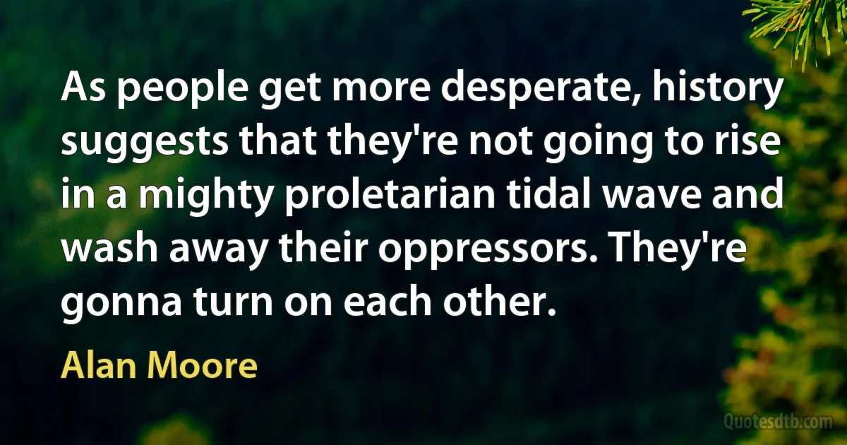 As people get more desperate, history suggests that they're not going to rise in a mighty proletarian tidal wave and wash away their oppressors. They're gonna turn on each other. (Alan Moore)