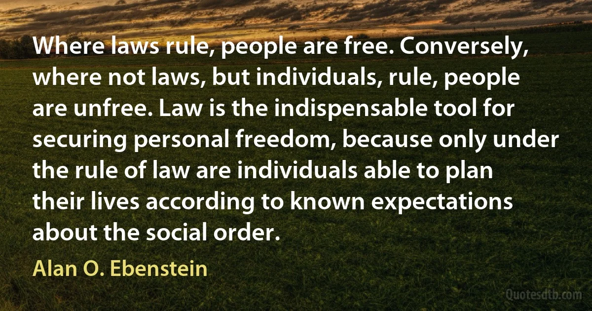 Where laws rule, people are free. Conversely, where not laws, but individuals, rule, people are unfree. Law is the indispensable tool for securing personal freedom, because only under the rule of law are individuals able to plan their lives according to known expectations about the social order. (Alan O. Ebenstein)