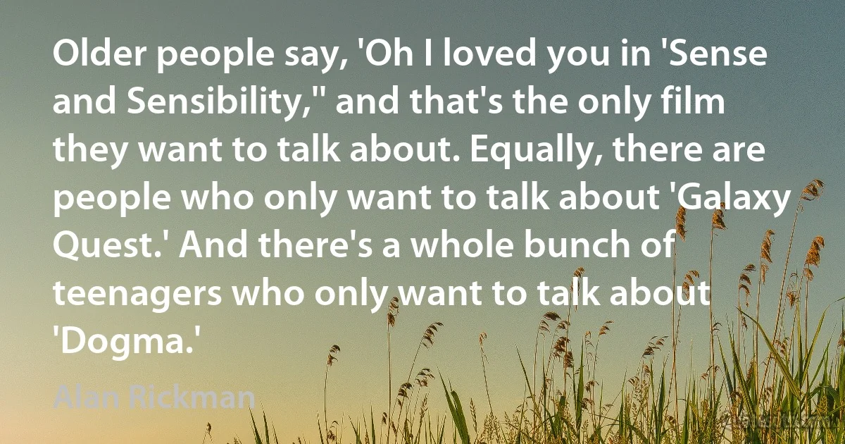 Older people say, 'Oh I loved you in 'Sense and Sensibility,'' and that's the only film they want to talk about. Equally, there are people who only want to talk about 'Galaxy Quest.' And there's a whole bunch of teenagers who only want to talk about 'Dogma.' (Alan Rickman)