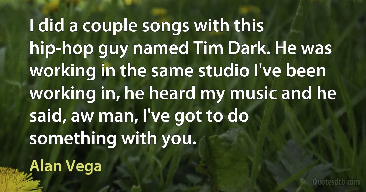 I did a couple songs with this hip-hop guy named Tim Dark. He was working in the same studio I've been working in, he heard my music and he said, aw man, I've got to do something with you. (Alan Vega)