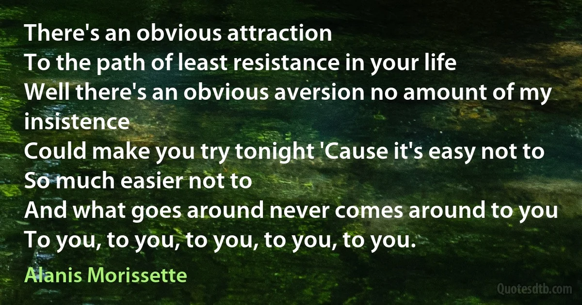 There's an obvious attraction
To the path of least resistance in your life
Well there's an obvious aversion no amount of my insistence
Could make you try tonight 'Cause it's easy not to
So much easier not to
And what goes around never comes around to you
To you, to you, to you, to you, to you. (Alanis Morissette)