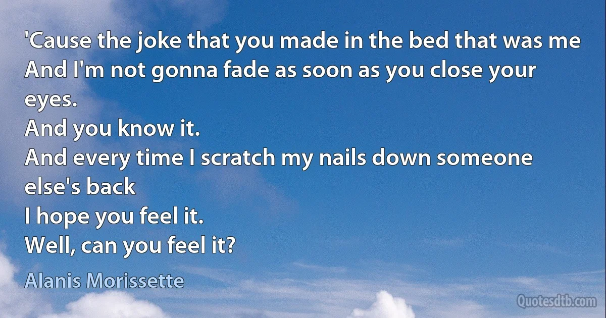 'Cause the joke that you made in the bed that was me
And I'm not gonna fade as soon as you close your eyes.
And you know it.
And every time I scratch my nails down someone else's back
I hope you feel it.
Well, can you feel it? (Alanis Morissette)