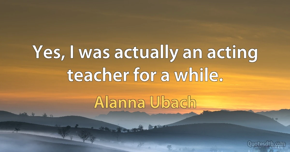 Yes, I was actually an acting teacher for a while. (Alanna Ubach)