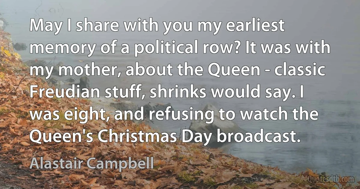 May I share with you my earliest memory of a political row? It was with my mother, about the Queen - classic Freudian stuff, shrinks would say. I was eight, and refusing to watch the Queen's Christmas Day broadcast. (Alastair Campbell)