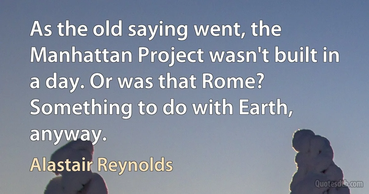 As the old saying went, the Manhattan Project wasn't built in a day. Or was that Rome? Something to do with Earth, anyway. (Alastair Reynolds)