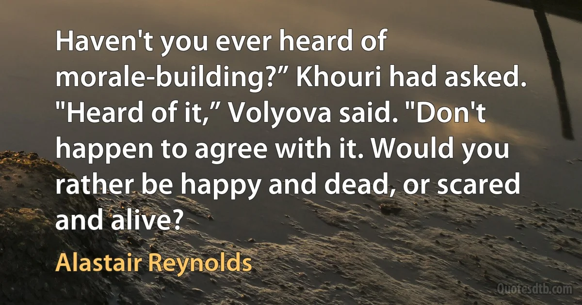 Haven't you ever heard of morale-building?” Khouri had asked.
"Heard of it,” Volyova said. "Don't happen to agree with it. Would you rather be happy and dead, or scared and alive? (Alastair Reynolds)