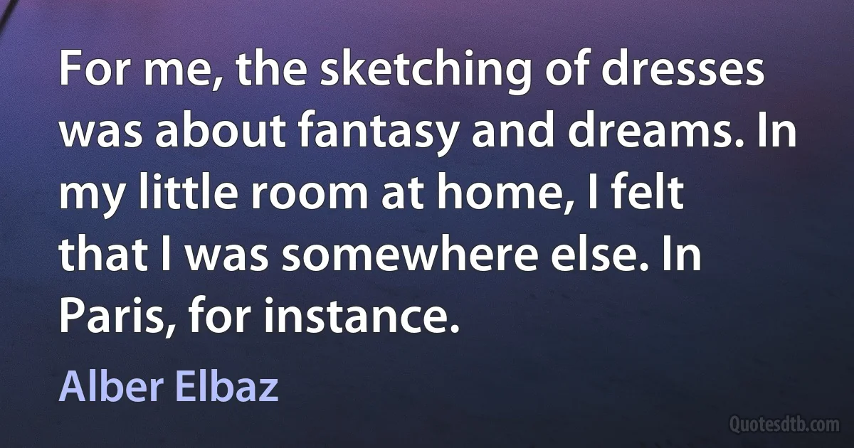 For me, the sketching of dresses was about fantasy and dreams. In my little room at home, I felt that I was somewhere else. In Paris, for instance. (Alber Elbaz)