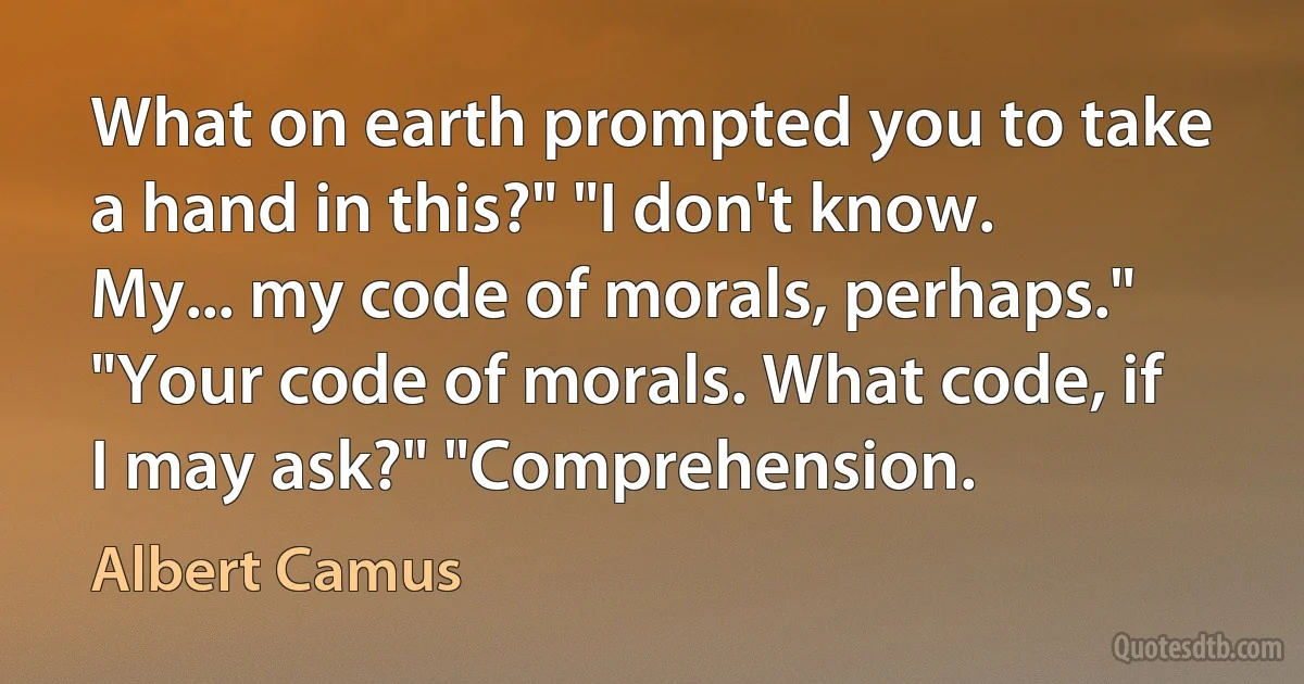 What on earth prompted you to take a hand in this?" "I don't know. My... my code of morals, perhaps." "Your code of morals. What code, if I may ask?" "Comprehension. (Albert Camus)