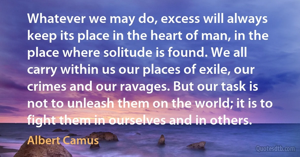 Whatever we may do, excess will always keep its place in the heart of man, in the place where solitude is found. We all carry within us our places of exile, our crimes and our ravages. But our task is not to unleash them on the world; it is to fight them in ourselves and in others. (Albert Camus)