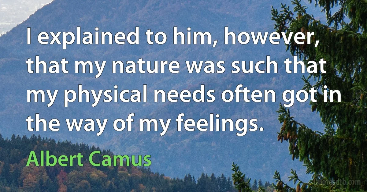 I explained to him, however, that my nature was such that my physical needs often got in the way of my feelings. (Albert Camus)