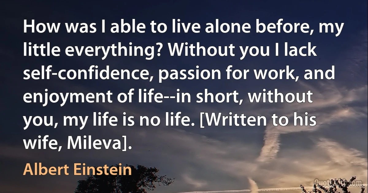 How was I able to live alone before, my little everything? Without you I lack self-confidence, passion for work, and enjoyment of life--in short, without you, my life is no life. [Written to his wife, Mileva]. (Albert Einstein)