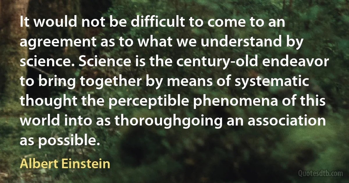 It would not be difficult to come to an agreement as to what we understand by science. Science is the century-old endeavor to bring together by means of systematic thought the perceptible phenomena of this world into as thoroughgoing an association as possible. (Albert Einstein)