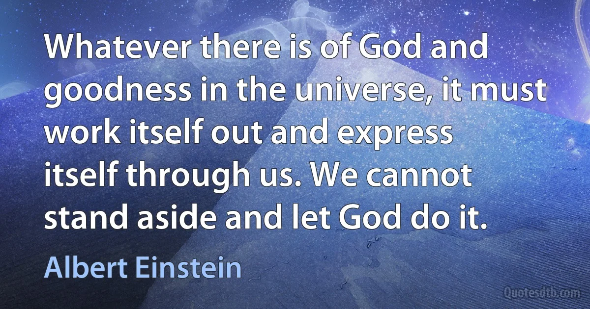 Whatever there is of God and goodness in the universe, it must work itself out and express itself through us. We cannot stand aside and let God do it. (Albert Einstein)