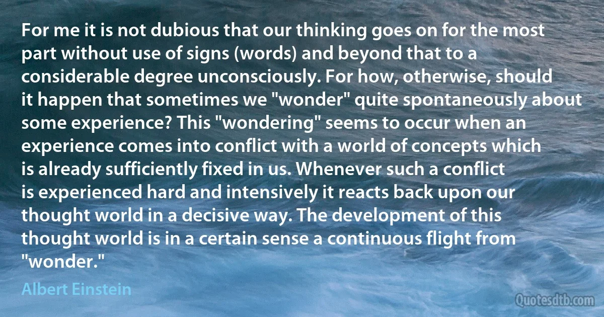 For me it is not dubious that our thinking goes on for the most part without use of signs (words) and beyond that to a considerable degree unconsciously. For how, otherwise, should it happen that sometimes we "wonder" quite spontaneously about some experience? This "wondering" seems to occur when an experience comes into conflict with a world of concepts which is already sufficiently fixed in us. Whenever such a conflict is experienced hard and intensively it reacts back upon our thought world in a decisive way. The development of this thought world is in a certain sense a continuous flight from "wonder." (Albert Einstein)