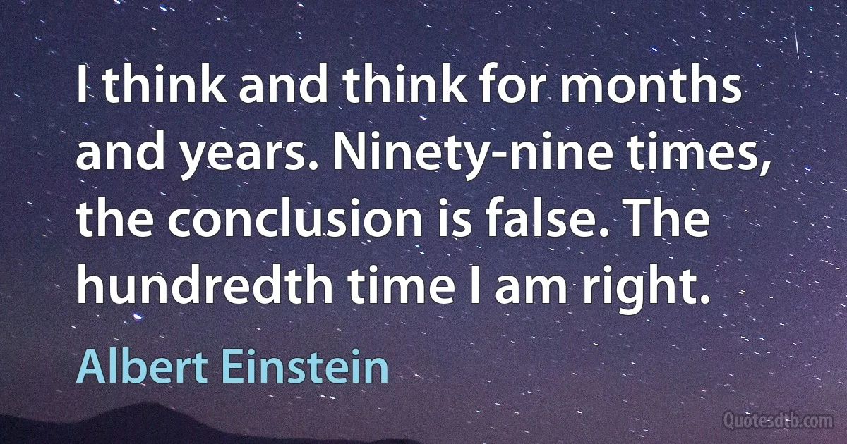 I think and think for months and years. Ninety-nine times, the conclusion is false. The hundredth time I am right. (Albert Einstein)