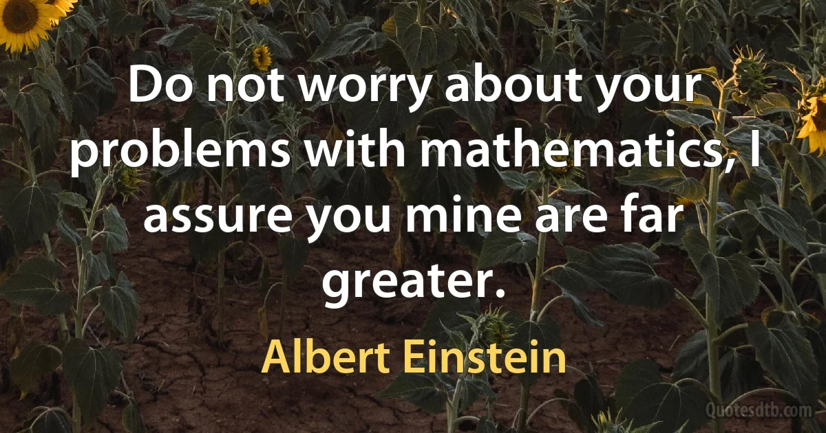 Do not worry about your problems with mathematics, I assure you mine are far greater. (Albert Einstein)