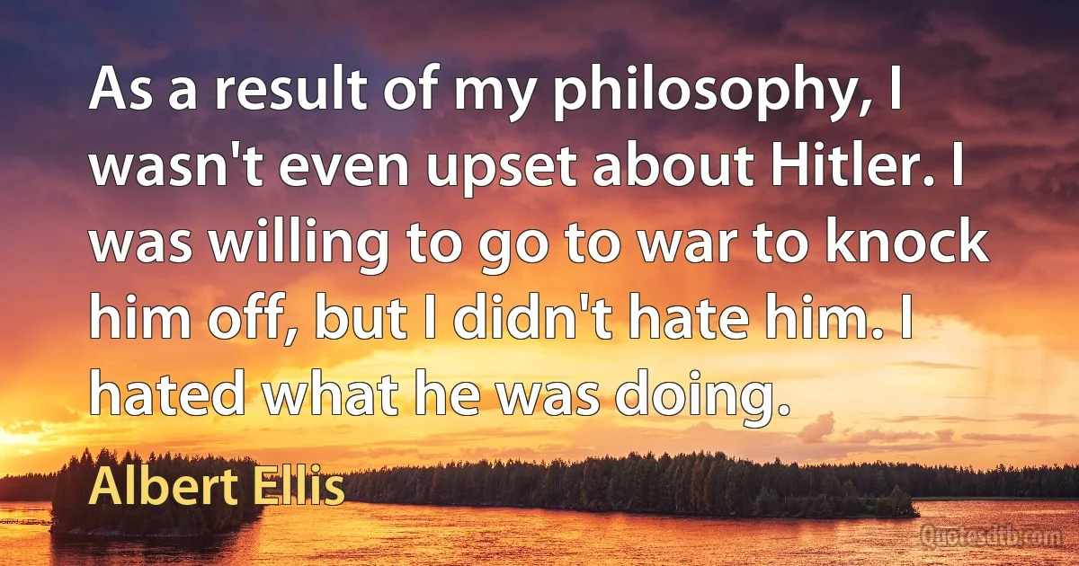 As a result of my philosophy, I wasn't even upset about Hitler. I was willing to go to war to knock him off, but I didn't hate him. I hated what he was doing. (Albert Ellis)