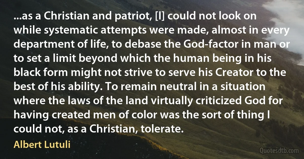 ...as a Christian and patriot, [I] could not look on while systematic attempts were made, almost in every department of life, to debase the God-factor in man or to set a limit beyond which the human being in his black form might not strive to serve his Creator to the best of his ability. To remain neutral in a situation where the laws of the land virtually criticized God for having created men of color was the sort of thing I could not, as a Christian, tolerate. (Albert Lutuli)