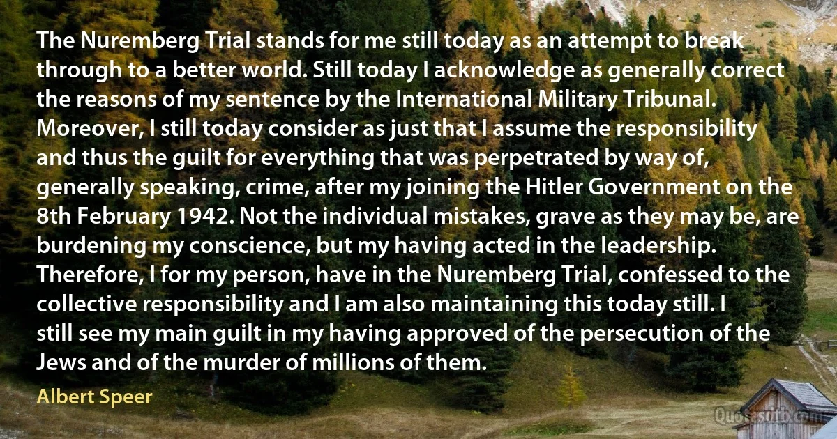 The Nuremberg Trial stands for me still today as an attempt to break through to a better world. Still today I acknowledge as generally correct the reasons of my sentence by the International Military Tribunal. Moreover, I still today consider as just that I assume the responsibility and thus the guilt for everything that was perpetrated by way of, generally speaking, crime, after my joining the Hitler Government on the 8th February 1942. Not the individual mistakes, grave as they may be, are burdening my conscience, but my having acted in the leadership. Therefore, I for my person, have in the Nuremberg Trial, confessed to the collective responsibility and I am also maintaining this today still. I still see my main guilt in my having approved of the persecution of the Jews and of the murder of millions of them. (Albert Speer)