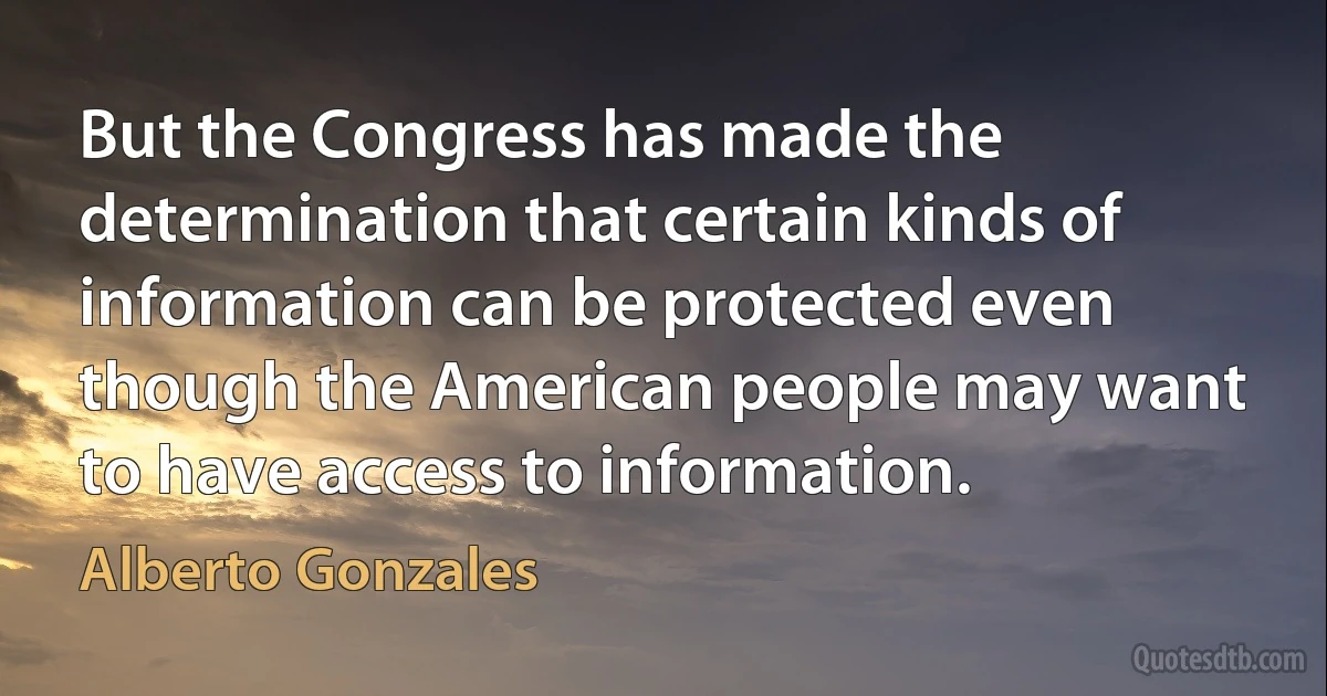 But the Congress has made the determination that certain kinds of information can be protected even though the American people may want to have access to information. (Alberto Gonzales)