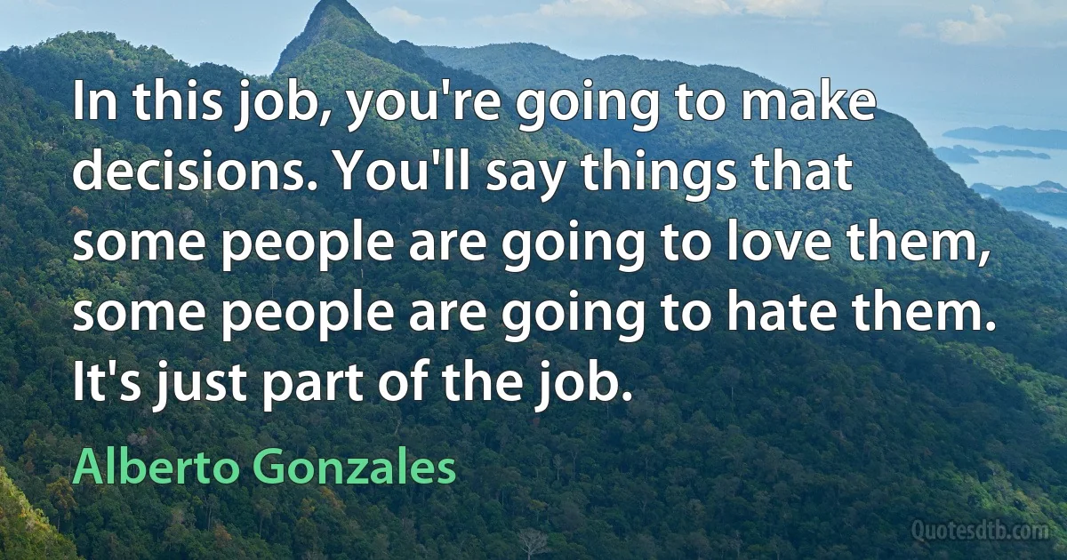 In this job, you're going to make decisions. You'll say things that some people are going to love them, some people are going to hate them. It's just part of the job. (Alberto Gonzales)