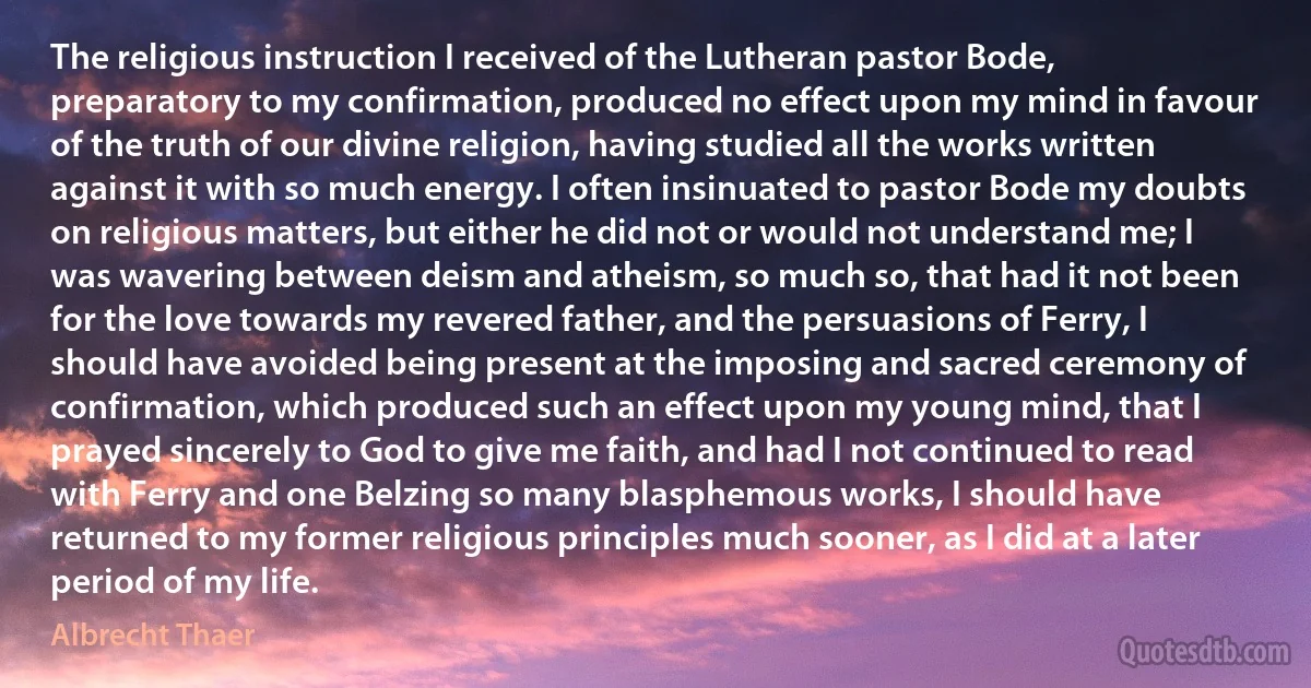 The religious instruction I received of the Lutheran pastor Bode, preparatory to my confirmation, produced no effect upon my mind in favour of the truth of our divine religion, having studied all the works written against it with so much energy. I often insinuated to pastor Bode my doubts on religious matters, but either he did not or would not understand me; I was wavering between deism and atheism, so much so, that had it not been for the love towards my revered father, and the persuasions of Ferry, I should have avoided being present at the imposing and sacred ceremony of confirmation, which produced such an effect upon my young mind, that I prayed sincerely to God to give me faith, and had I not continued to read with Ferry and one Belzing so many blasphemous works, I should have returned to my former religious principles much sooner, as I did at a later period of my life. (Albrecht Thaer)