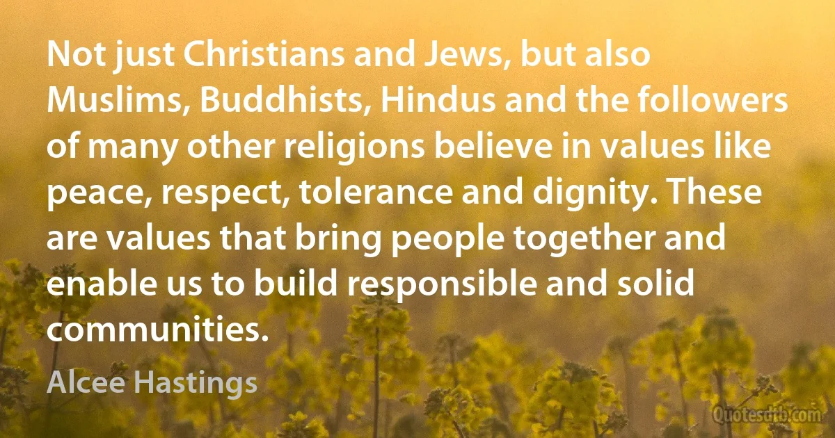 Not just Christians and Jews, but also Muslims, Buddhists, Hindus and the followers of many other religions believe in values like peace, respect, tolerance and dignity. These are values that bring people together and enable us to build responsible and solid communities. (Alcee Hastings)