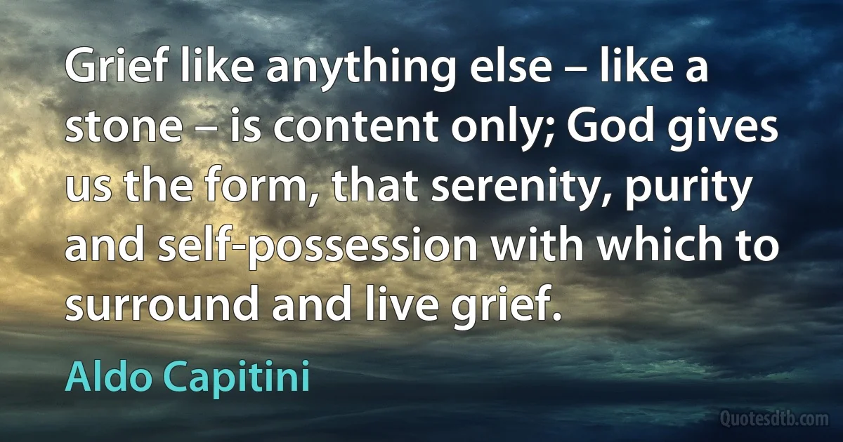 Grief like anything else – like a stone – is content only; God gives us the form, that serenity, purity and self-possession with which to surround and live grief. (Aldo Capitini)