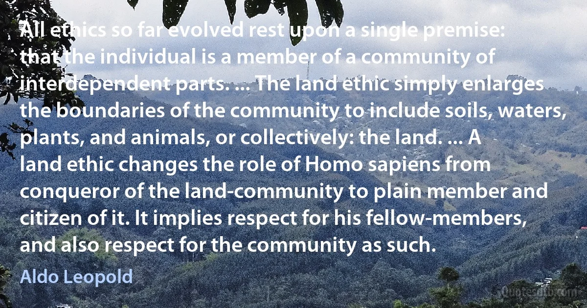 All ethics so far evolved rest upon a single premise: that the individual is a member of a community of interdependent parts. ... The land ethic simply enlarges the boundaries of the community to include soils, waters, plants, and animals, or collectively: the land. ... A land ethic changes the role of Homo sapiens from conqueror of the land-community to plain member and citizen of it. It implies respect for his fellow-members, and also respect for the community as such. (Aldo Leopold)