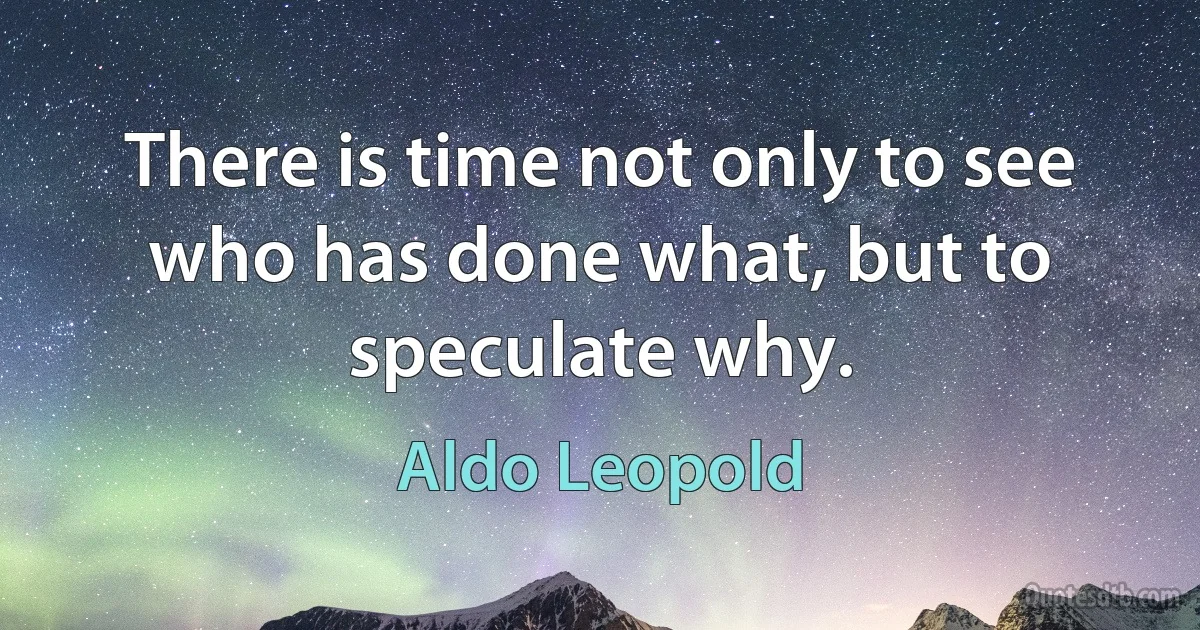 There is time not only to see who has done what, but to speculate why. (Aldo Leopold)